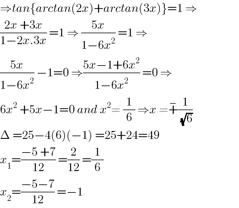 ⇒tan{arctan(2x)+arctan(3x)}=1 ⇒  ((2x +3x)/(1−2x.3x)) =1 ⇒ ((5x)/(1−6x^2 )) =1 ⇒  ((5x)/(1−6x^2 )) −1=0 ⇒((5x−1+6x^2 )/(1−6x^2 )) =0 ⇒  6x^2  +5x−1=0 and x^2 ≠ (1/6) ⇒x ≠+^− (1/(√6))  Δ =25−4(6)(−1) =25+24=49  x_1 =((−5 +7)/(12)) =(2/(12)) =(1/6)  x_2 =((−5−7)/(12)) =−1    