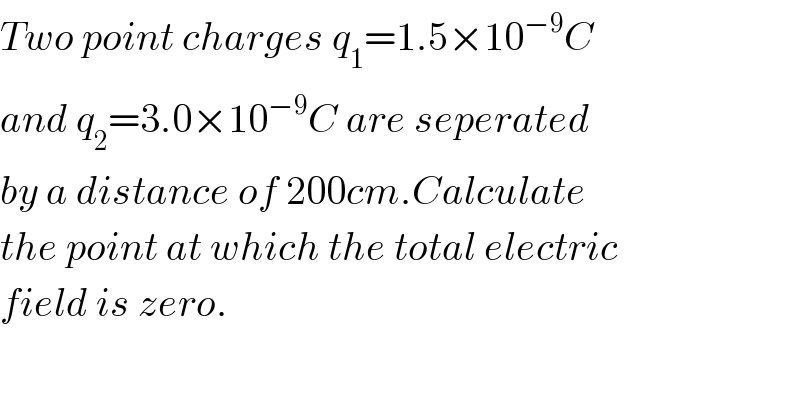 Two point charges q_1 =1.5×10^(−9) C  and q_2 =3.0×10^(−9) C are seperated  by a distance of 200cm.Calculate  the point at which the total electric  field is zero.  