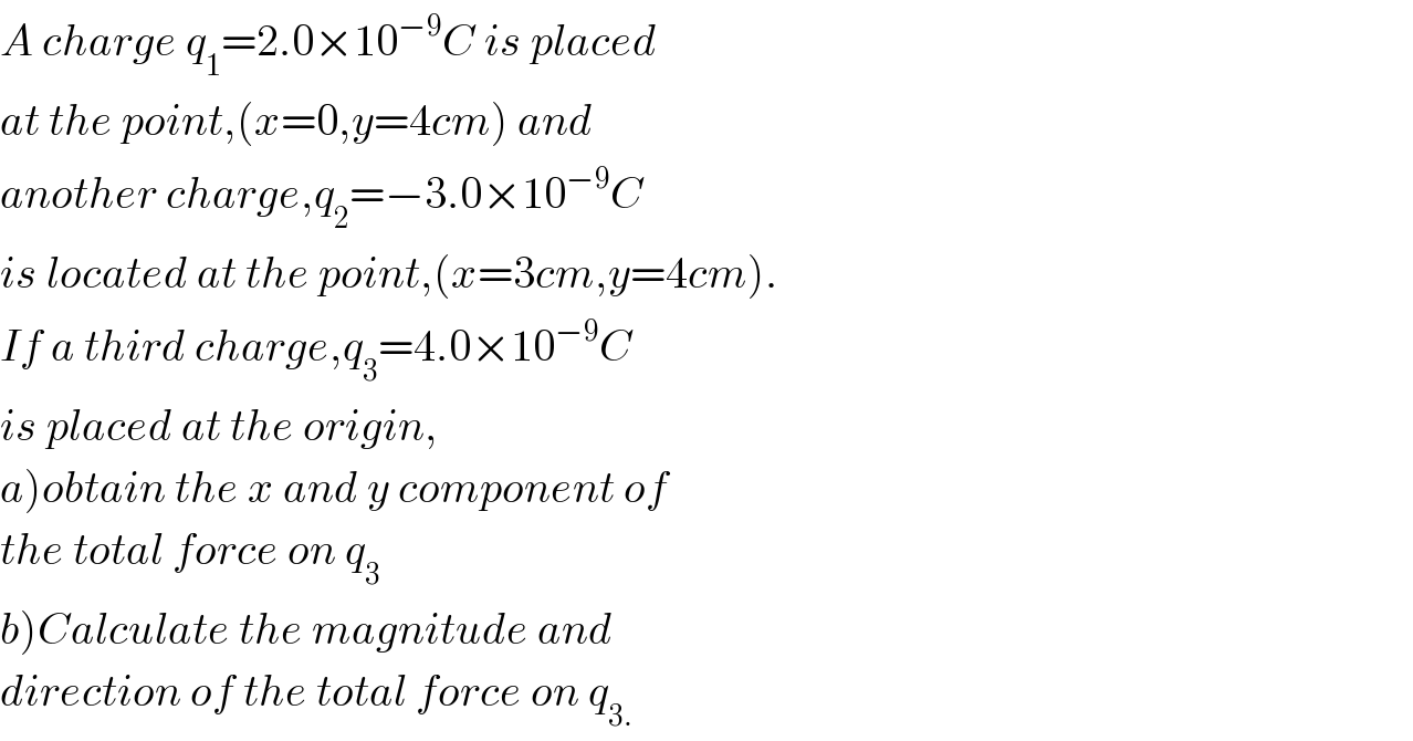 A charge q_1 =2.0×10^(−9) C is placed  at the point,(x=0,y=4cm) and  another charge,q_2 =−3.0×10^(−9) C  is located at the point,(x=3cm,y=4cm).  If a third charge,q_3 =4.0×10^(−9) C  is placed at the origin,  a)obtain the x and y component of  the total force on q_3   b)Calculate the magnitude and  direction of the total force on q_(3.)   