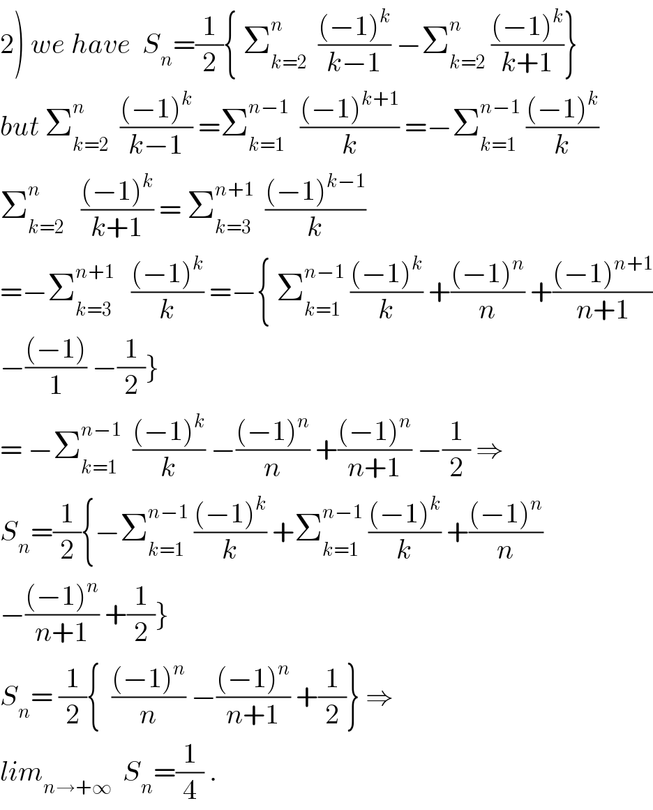 2) we have  S_n =(1/2){ Σ_(k=2) ^n   (((−1)^k )/(k−1)) −Σ_(k=2) ^n  (((−1)^k )/(k+1))}  but Σ_(k=2) ^n   (((−1)^k )/(k−1)) =Σ_(k=1) ^(n−1)   (((−1)^(k+1) )/k) =−Σ_(k=1) ^(n−1)  (((−1)^k )/k)  Σ_(k=2) ^n    (((−1)^k )/(k+1)) = Σ_(k=3) ^(n+1)   (((−1)^(k−1) )/k)  =−Σ_(k=3) ^(n+1)    (((−1)^k )/k) =−{ Σ_(k=1) ^(n−1)  (((−1)^k )/k) +(((−1)^n )/n) +(((−1)^(n+1) )/(n+1))  −(((−1))/1) −(1/2)}  = −Σ_(k=1) ^(n−1)   (((−1)^k )/k) −(((−1)^n )/n) +(((−1)^n )/(n+1)) −(1/2) ⇒  S_n =(1/2){−Σ_(k=1) ^(n−1)  (((−1)^k )/k) +Σ_(k=1) ^(n−1)  (((−1)^k )/k) +(((−1)^n )/n)  −(((−1)^n )/(n+1)) +(1/2)}  S_n = (1/2){  (((−1)^n )/n) −(((−1)^n )/(n+1)) +(1/2)} ⇒  lim_(n→+∞)   S_n =(1/4) .  