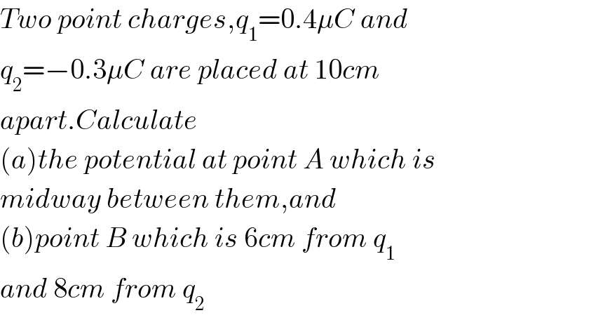 Two point charges,q_1 =0.4μC and  q_2 =−0.3μC are placed at 10cm  apart.Calculate   (a)the potential at point A which is  midway between them,and  (b)point B which is 6cm from q_1   and 8cm from q_2   