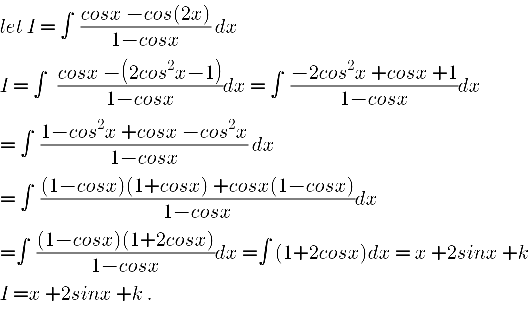 let I = ∫  ((cosx −cos(2x))/(1−cosx)) dx  I = ∫   ((cosx −(2cos^2 x−1))/(1−cosx))dx = ∫  ((−2cos^2 x +cosx +1)/(1−cosx))dx  = ∫  ((1−cos^2 x +cosx −cos^2 x)/(1−cosx)) dx  = ∫  (((1−cosx)(1+cosx) +cosx(1−cosx))/(1−cosx))dx  =∫  (((1−cosx)(1+2cosx))/(1−cosx))dx =∫ (1+2cosx)dx = x +2sinx +k  I =x +2sinx +k .    