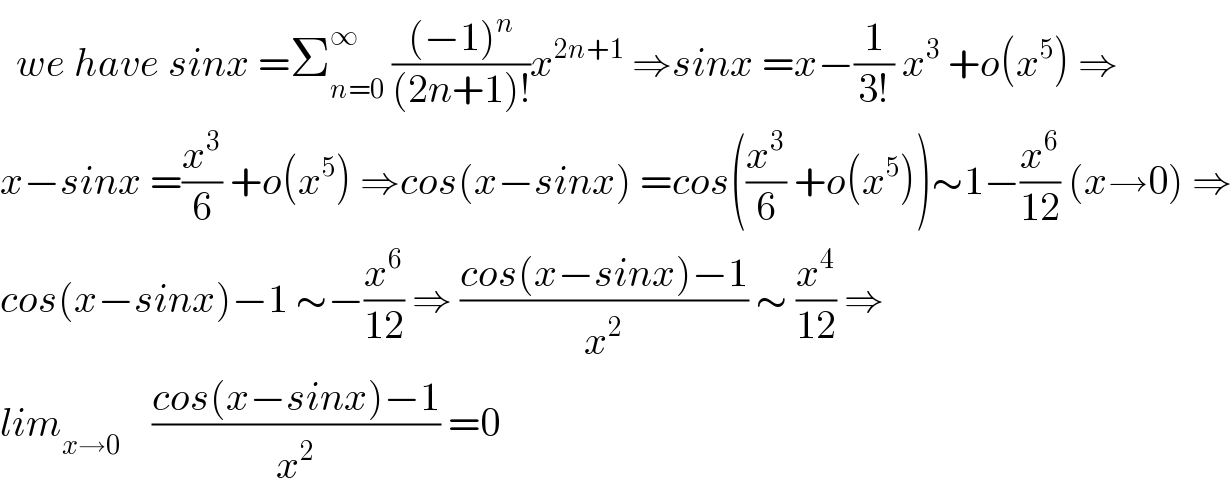   we have sinx =Σ_(n=0) ^∞  (((−1)^n )/((2n+1)!))x^(2n+1)  ⇒sinx =x−(1/(3!)) x^3  +o(x^5 ) ⇒  x−sinx =(x^3 /6) +o(x^5 ) ⇒cos(x−sinx) =cos((x^3 /6) +o(x^5 ))∼1−(x^6 /(12)) (x→0) ⇒  cos(x−sinx)−1 ∼−(x^6 /(12)) ⇒ ((cos(x−sinx)−1)/x^2 ) ∼ (x^4 /(12)) ⇒  lim_(x→0)     ((cos(x−sinx)−1)/x^2 ) =0  