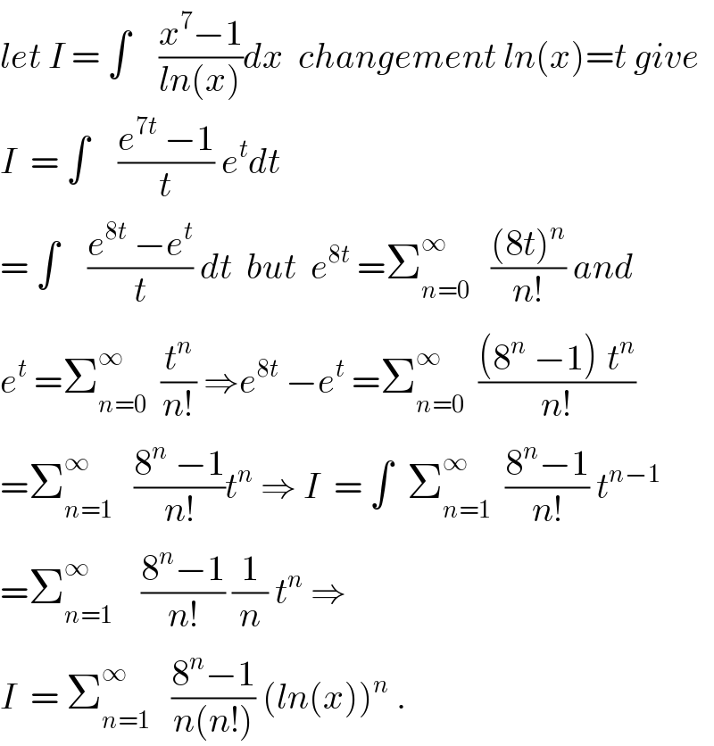 let I = ∫    ((x^7 −1)/(ln(x)))dx  changement ln(x)=t give  I  = ∫    ((e^(7t)  −1)/t) e^t dt  = ∫    ((e^(8t)  −e^t )/t) dt  but  e^(8t)  =Σ_(n=0) ^∞    (((8t)^n )/(n!)) and  e^t  =Σ_(n=0) ^∞   (t^n /(n!)) ⇒e^(8t)  −e^t  =Σ_(n=0) ^∞   (((8^n  −1)^ t^n )/(n!))  =Σ_(n=1) ^∞    ((8^n  −1)/(n!))t^n  ⇒ I  = ∫  Σ_(n=1) ^∞   ((8^n −1)/(n!)) t^(n−1)   =Σ_(n=1) ^∞     ((8^n −1)/(n!)) (1/n) t^n  ⇒  I  = Σ_(n=1) ^∞    ((8^n −1)/(n(n!))) (ln(x))^n  .  