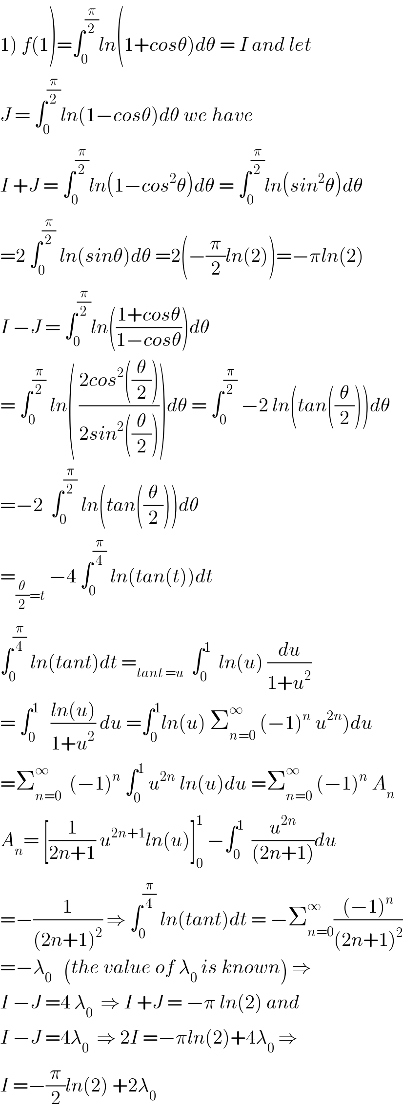 1) f(1)=∫_0 ^(π/2) ln(1+cosθ)dθ = I and let   J = ∫_0 ^(π/2) ln(1−cosθ)dθ we have   I +J = ∫_0 ^(π/2) ln(1−cos^2 θ)dθ = ∫_0 ^(π/2) ln(sin^2 θ)dθ  =2 ∫_0 ^(π/2)  ln(sinθ)dθ =2(−(π/2)ln(2))=−πln(2)  I −J = ∫_0 ^(π/2) ln(((1+cosθ)/(1−cosθ)))dθ  = ∫_0 ^(π/2)  ln( ((2cos^2 ((θ/2)))/(2sin^2 ((θ/2)))))dθ = ∫_0 ^(π/2)  −2 ln(tan((θ/2)))dθ  =−2  ∫_0 ^(π/2)  ln(tan((θ/2)))dθ  =_((θ/2)=t)  −4 ∫_0 ^(π/4)  ln(tan(t))dt  ∫_0 ^(π/4)  ln(tant)dt =_(tant =u)   ∫_0 ^1   ln(u) (du/(1+u^2 ))  = ∫_0 ^1    ((ln(u))/(1+u^2 )) du =∫_0 ^1 ln(u) Σ_(n=0) ^∞  (−1)^n  u^(2n) )du  =Σ_(n=0) ^∞   (−1)^n  ∫_0 ^1  u^(2n)  ln(u)du =Σ_(n=0) ^∞  (−1)^n  A_n   A_n = [(1/(2n+1)) u^(2n+1) ln(u)]_0 ^1  −∫_0 ^1   (u^(2n) /((2n+1)))du  =−(1/((2n+1)^2 )) ⇒ ∫_0 ^(π/4)  ln(tant)dt = −Σ_(n=0) ^∞ (((−1)^n )/((2n+1)^2 ))  =−λ_0    (the value of λ_0  is known) ⇒  I −J =4 λ_0   ⇒ I +J = −π ln(2) and  I −J =4λ_0   ⇒ 2I =−πln(2)+4λ_0  ⇒  I =−(π/2)ln(2) +2λ_0   