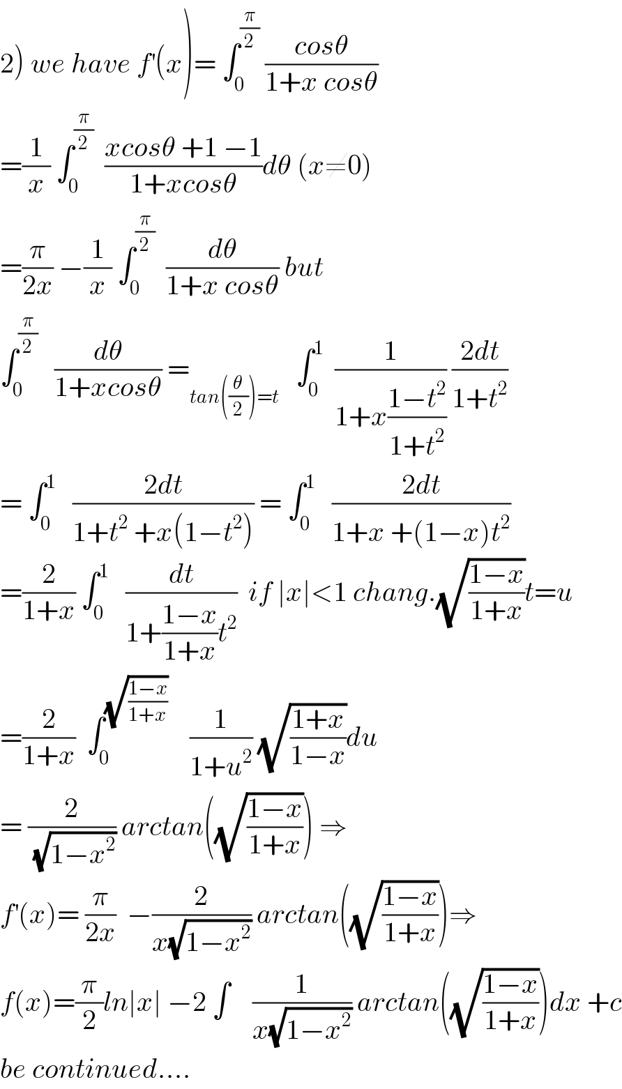2) we have f^′ (x)= ∫_0 ^(π/2)  ((cosθ)/(1+x cosθ))  =(1/x) ∫_0 ^(π/2)   ((xcosθ +1 −1)/(1+xcosθ))dθ (x≠0)   =(π/(2x)) −(1/x) ∫_0 ^(π/2)   (dθ/(1+x cosθ)) but  ∫_0 ^(π/2)    (dθ/(1+xcosθ)) =_(tan((θ/2))=t)    ∫_0 ^1   (1/(1+x((1−t^2 )/(1+t^2 )))) ((2dt)/(1+t^2 ))  = ∫_0 ^1    ((2dt)/(1+t^2  +x(1−t^2 ))) = ∫_0 ^1    ((2dt)/(1+x +(1−x)t^2 ))  =(2/(1+x)) ∫_0 ^1    (dt/(1+((1−x)/(1+x))t^2 ))  if ∣x∣<1 chang.(√((1−x)/(1+x)))t=u  =(2/(1+x))  ∫_0 ^(√((1−x)/(1+x)))     (1/(1+u^2 )) (√((1+x)/(1−x)))du  = (2/(√(1−x^2 ))) arctan((√((1−x)/(1+x)))) ⇒  f^′ (x)= (π/(2x))  −(2/(x(√(1−x^2 )))) arctan((√((1−x)/(1+x))))⇒  f(x)=(π/2)ln∣x∣ −2 ∫    (1/(x(√(1−x^2 )))) arctan((√((1−x)/(1+x))))dx +c  be continued....  