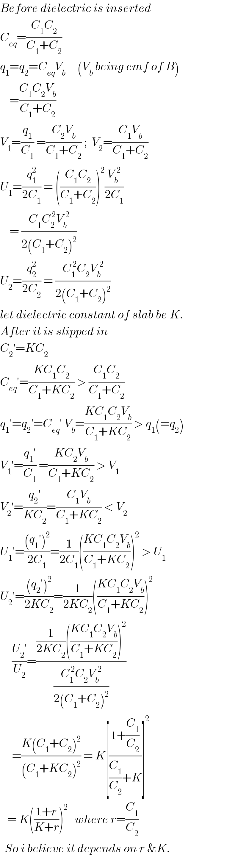 Before dielectric is inserted  C_(eq) =((C_1 C_2 )/(C_1 +C_2 ))  q_1 =q_2 =C_(eq) V_b      (V_b  being emf of B)      =((C_1 C_2 V_b )/(C_1 +C_2 ))  V_1 =(q_1 /C_1 ) =((C_2 V_b )/(C_1 +C_2 )) ;  V_2 =((C_1 V_b )/(C_1 +C_2 ))  U_1 =(q_1 ^2 /(2C_1 )) = (((C_1 C_2 )/(C_1 +C_2 )))^2 (V_b ^(  2) /(2C_1 ))      = ((C_1 C_2 ^( 2) V_b ^(  2) )/(2(C_1 +C_2 )^2 ))  U_2 =(q_2 ^2 /(2C_2 )) = ((C_1 ^( 2) C_2 ^  V_b ^(  2) )/(2(C_1 +C_2 )^2 ))  let dielectric constant of slab be K.  After it is slipped in  C_2 ′=KC_2   C_(eq) ′=((KC_1 C_2 )/(C_1 +KC_2 )) > ((C_1 C_2 )/(C_1 +C_2 ))  q_1 ′=q_2 ′=C_(eq) ′ V_b =((KC_1 C_2 V_b )/(C_1 +KC_2 )) > q_1 (=q_2 )  V_1 ′=((q_1 ′)/C_1 ) =((KC_2 V_b )/(C_1 +KC_2 )) > V_1   V_2 ′=((q_2 ′)/(KC_2 ))=((C_1 V_b )/(C_1 +KC_2 )) < V_2   U_1 ′=(((q_1 ′)^2 )/(2C_1 ))=(1/(2C_1 ))(((KC_1 C_2 V_b )/(C_1 +KC_2 )))^2  > U_1   U_2 ′=(((q_2 ′)^2 )/(2KC_2 ))=(1/(2KC_2 ))(((KC_1 C_2 V_b )/(C_1 +KC_2 )))^2         ((U_2 ′)/U_2 )=(((1/(2KC_2 ))(((KC_1 C_2 V_b )/(C_1 +KC_2 )))^2 )/((C_1 ^( 2) C_2 ^  V_b ^(  2) )/(2(C_1 +C_2 )^2 )))       =((K(C_1 +C_2 )^2 )/((C_1 +KC_2 )^2 )) = K[((1+(C_1 /C_2 ))/((C_1 /C_2 )+K))]^2      = K(((1+r)/(K+r)))^2    where r=(C_1 /C_2 )    So i believe it depends on r &K.  