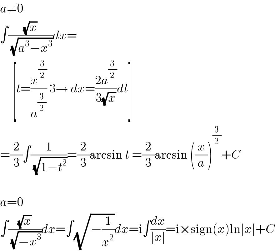 a≠0  ∫((√x)/(√(a^3 −x^3 )))dx=       [t=(x^(3/2) /a^(3/2) ) 3→ dx=((2a^(3/2) )/(3(√x)))dt]  =(2/3)∫(1/(√(1−t^2 )))=(2/3)arcsin t =(2/3)arcsin ((x/a))^(3/2) +C    a=0  ∫((√x)/(√(−x^3 )))dx=∫(√(−(1/x^2 )))dx=i∫(dx/(∣x∣))=i×sign(x)ln∣x∣+C  