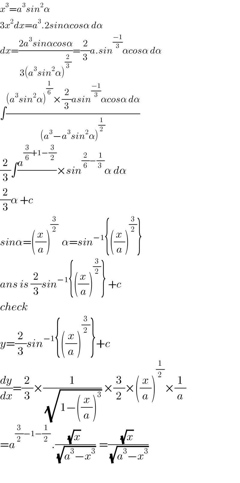 x^3 =a^3 sin^2 α  3x^2 dx=a^3 .2sinαcosα dα  dx=((2a^3 sinαcosα)/(3(a^3 sin^2 α)^(2/3) ))=(2/3)a.sin^((−1)/3) αcosα dα  ∫(((a^3 sin^2 α)^(1/6) ×(2/3)asin^((−1)/3) αcosα dα)/((a^3 −a^3 sin^2 α)^(1/2) ))  (2/3)∫(a^((3/6)+1−(3/2)) /)×sin^((2/6)−(1/(3 ))) α dα  (2/3)α +c  sinα=((x/a))^(3/2)   α=sin^(−1) {((x/a))^(3/2) }  ans is (2/3)sin^(−1) {((x/a))^(3/2) } +c  check  y=(2/3)sin^(−1) {((x/a))^(3/2) }+c  (dy/dx)=(2/3)×(1/(√(1−((x/a))^3 ))) ×(3/2)×((x/a))^(1/2) ×(1/a)  =a^((3/2)−1−(1/2) ) .(((√x) )/(√(a^3 −x^3 )))  =(((√x) )/(√(a^3 −x^3 )))     