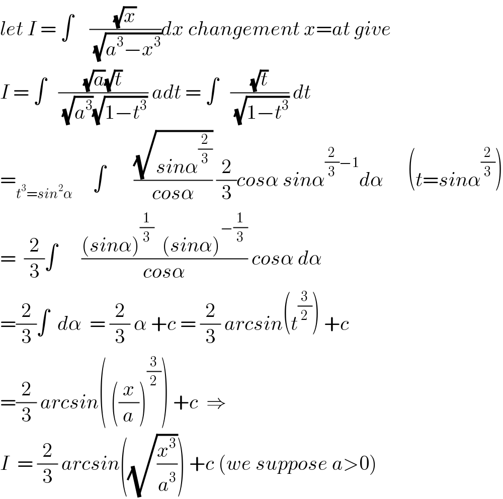 let I = ∫    ((√x)/(√(a^3 −x^3 )))dx changement x=at give  I = ∫   (((√a)(√t))/((√a^3 )(√(1−t^3 )))) adt = ∫   ((√t)/(√(1−t^3 ))) dt  =_(t^3 =sin^2 α)      ∫       ((√(sinα^(2/3) ))/(cosα)) (2/3)cosα sinα^((2/3)−1) dα      (t=sinα^(2/3) )  =  (2/3)∫      (((sinα)^(1/3)   (sinα)^(−(1/3)) )/(cosα)) cosα dα  =(2/3)∫  dα  = (2/3) α +c = (2/3) arcsin(t^(3/2) ) +c  =(2/3) arcsin( ((x/a))^(3/2) ) +c  ⇒  I  = (2/3) arcsin((√(x^3 /a^3 ))) +c (we suppose a>0)  