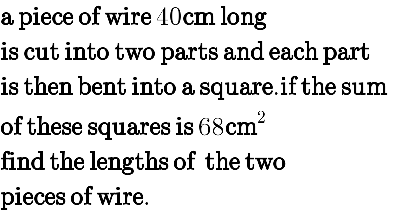 a piece of wire 40cm long  is cut into two parts and each part  is then bent into a square.if the sum  of these squares is 68cm^2   find the lengths of  the two  pieces of wire.  