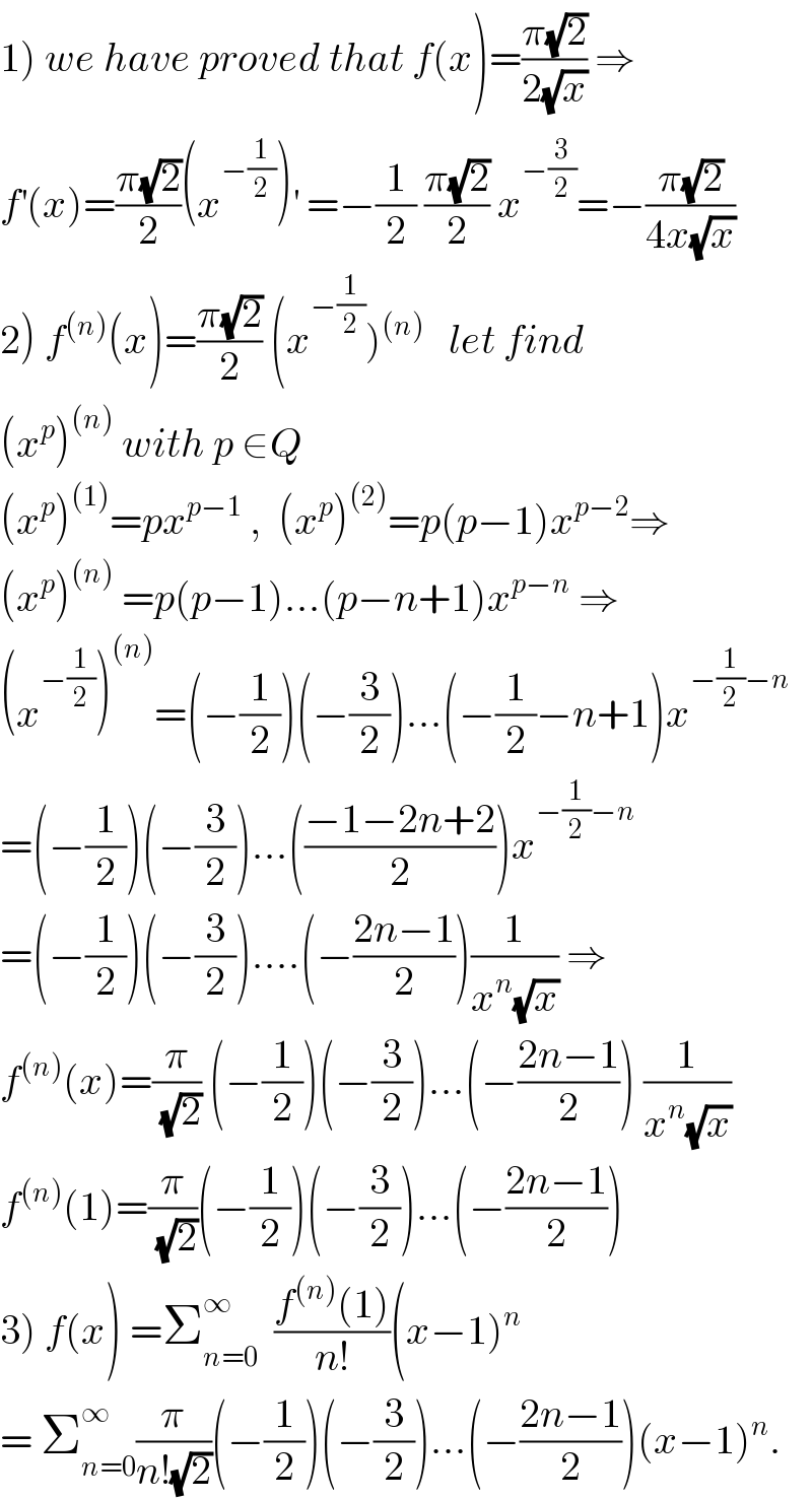 1) we have proved that f(x)=((π(√2))/(2(√x))) ⇒  f^′ (x)=((π(√2))/2)(x^(−(1/2)) )^′  =−(1/2) ((π(√2))/2) x^(−(3/2)) =−((π(√2))/(4x(√x)))  2) f^((n)) (x)=((π(√2))/2) (x^(−(1/2)) )^((n))    let find  (x^p )^((n))  with p ∈Q   (x^p )^((1)) =px^(p−1)  ,  (x^p )^((2)) =p(p−1)x^(p−2) ⇒  (x^p )^((n))  =p(p−1)...(p−n+1)x^(p−n)  ⇒  (x^(−(1/2)) )^((n)) =(−(1/2))(−(3/2))...(−(1/2)−n+1)x^(−(1/2)−n)   =(−(1/2))(−(3/2))...(((−1−2n+2)/2))x^(−(1/2)−n)   =(−(1/2))(−(3/2))....(−((2n−1)/2))(1/(x^n (√x))) ⇒  f^((n)) (x)=(π/(√2)) (−(1/2))(−(3/2))...(−((2n−1)/2)) (1/(x^n (√x)))  f^((n)) (1)=(π/(√2))(−(1/2))(−(3/2))...(−((2n−1)/2))  3) f(x) =Σ_(n=0) ^∞   ((f^((n)) (1))/(n!))(x−1)^n   = Σ_(n=0) ^∞ (π/(n!(√2)))(−(1/2))(−(3/2))...(−((2n−1)/2))(x−1)^n .  