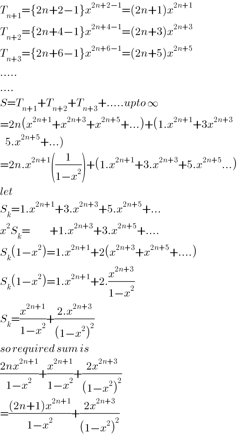 T_(n+1) ={2n+2−1}x^(2n+2−1) =(2n+1)x^(2n+1)   T_(n+2) ={2n+4−1}x^(2n+4−1) =(2n+3)x^(2n+3)   T_(n+3) ={2n+6−1}x^(2n+6−1) =(2n+5)x^(2n+5)   .....  ....  S=T_(n+1) +T_(n+2) +T_(n+3) +.....upto ∞  =2n(x^(2n+1) +x^(2n+3) +x^(2n+5) +...)+(1.x^(2n+1) +3x^(2n+3)      5.x^(2n+5) +...)  =2n.x^(2n+1) ((1/(1−x^2 )))+(1.x^(2n+1) +3.x^(2n+3) +5.x^(2n+5) ...)  let  S_k =1.x^(2n+1) +3.x^(2n+3) +5.x^(2n+5) +...  x^2 S_k =           +1.x^(2n+3) +3.x^(2n+5) +....  S_k (1−x^2 )=1.x^(2n+1) +2(x^(2n+3) +x^(2n+5) +....)  S_k (1−x^2 )=1.x^(2n+1) +2.(x^(2n+3) /(1−x^2 ))  S_k =(x^(2n+1) /(1−x^2 ))+((2.x^(2n+3) )/((1−x^2 )^2 ))  so required sum is  ((2nx^(2n+1) )/(1−x^2 ))+(x^(2n+1) /(1−x^2 ))+((2x^(2n+3) )/((1−x^2 )^2 ))  =(((2n+1)x^(2n+1) )/(1−x^2 ))+((2x^(2n+3) )/((1−x^2 )^2 ))  
