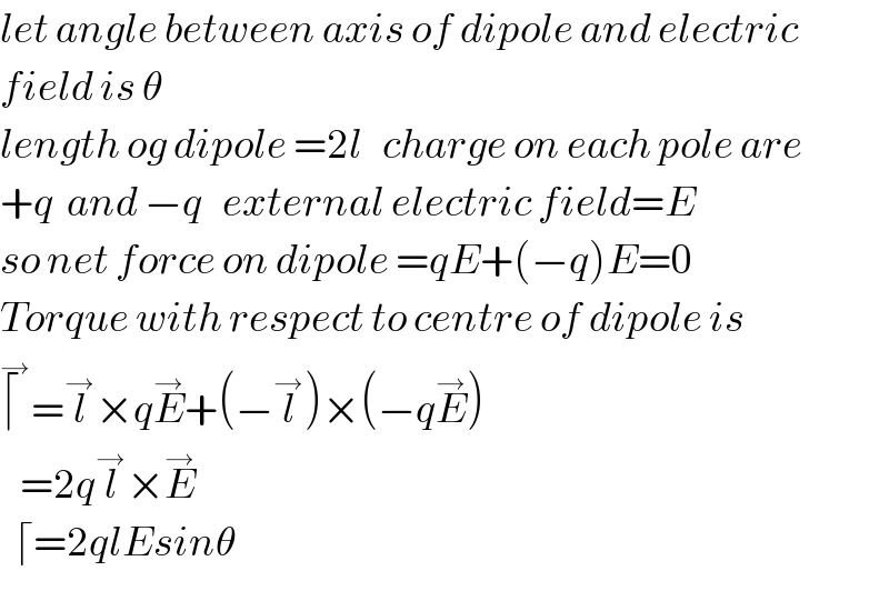 let angle between axis of dipole and electric  field is θ  length og dipole =2l   charge on each pole are  +q  and −q   external electric field=E  so net force on dipole =qE+(−q)E=0  Torque with respect to centre of dipole is  ⌈^→ =l^→ ×qE^→ +(−l^→ )×(−qE^→ )     =2ql^→ ×E^→      ⌈=2qlEsinθ  