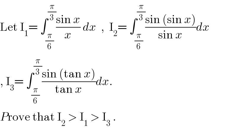 Let I_1 = ∫_(π/6) ^(π/3) ((sin x)/x) dx  ,  I_2 = ∫_(π/6) ^(π/3) ((sin (sin x))/(sin x))dx  , I_3 = ∫_(π/6) ^(π/3) ((sin (tan x))/(tan x))dx.   Prove that I_2  > I_1  > I_3  .  