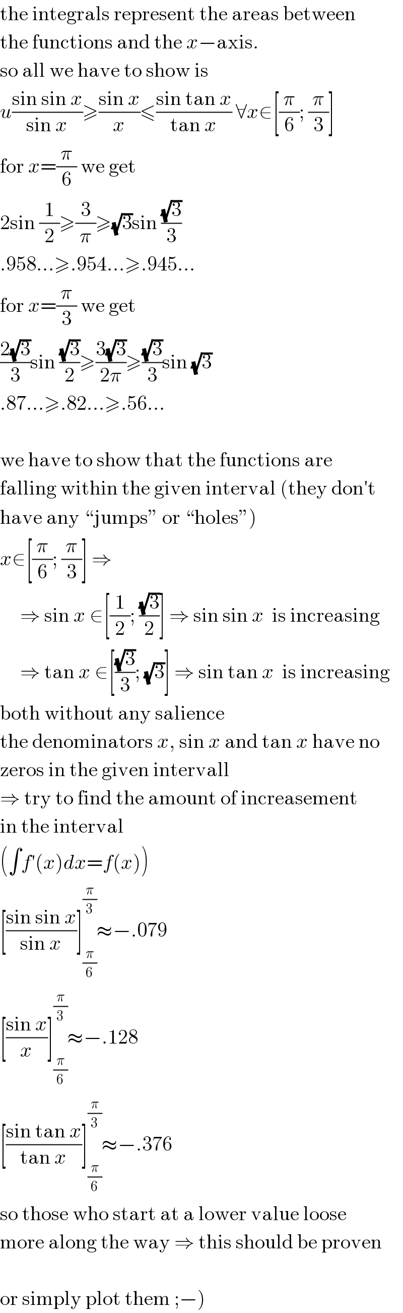 the integrals represent the areas between  the functions and the x−axis.  so all we have to show is  u((sin sin x)/(sin x))≥((sin x)/x)≤((sin tan x)/(tan x)) ∀x∈[(π/6); (π/3)]  for x=(π/6) we get  2sin (1/2)≥(3/π)≥(√3)sin ((√3)/3)  .958...≥.954...≥.945...  for x=(π/3) we get  ((2(√3))/3)sin ((√3)/2)≥((3(√3))/(2π))≥((√3)/3)sin (√3)  .87...≥.82...≥.56...    we have to show that the functions are  falling within the given interval (they don′t  have any ♮jumpsε or ♮holesε)  x∈[(π/6); (π/3)] ⇒       ⇒ sin x ∈[(1/2); ((√3)/2)] ⇒ sin sin x  is increasing       ⇒ tan x ∈[((√3)/3); (√3)] ⇒ sin tan x  is increasing  both without any salience  the denominators x, sin x and tan x have no  zeros in the given intervall  ⇒ try to find the amount of increasement  in the interval  (∫f′(x)dx=f(x))  [((sin sin x)/(sin x))]_(π/6) ^(π/3) ≈−.079  [((sin x)/x)]_(π/6) ^(π/3) ≈−.128  [((sin tan x)/(tan x))]_(π/6) ^(π/3) ≈−.376  so those who start at a lower value loose  more along the way ⇒ this should be proven    or simply plot them ;−)  