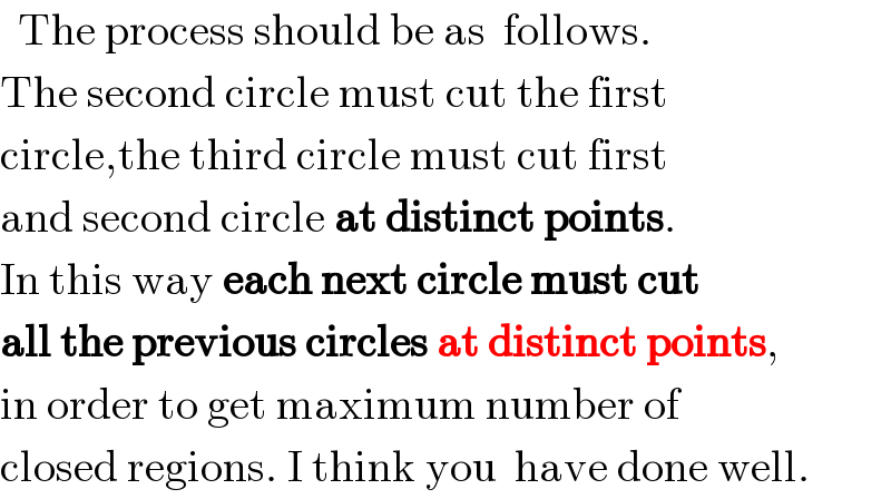   The process should be as  follows.  The second circle must cut the first  circle,the third circle must cut first  and second circle at distinct points.  In this way each next circle must cut  all the previous circles at distinct points,  in order to get maximum number of  closed regions. I think you  have done well.  