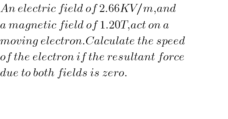 An electric field of 2.66KV/m,and  a magnetic field of 1.20T,act on a  moving electron.Calculate the speed  of the electron if the resultant force  due to both fields is zero.    