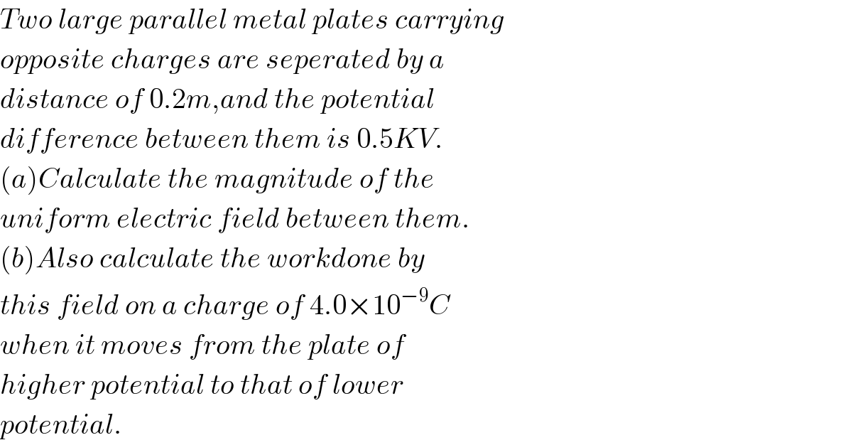 Two large parallel metal plates carrying  opposite charges are seperated by a  distance of 0.2m,and the potential  difference between them is 0.5KV.  (a)Calculate the magnitude of the  uniform electric field between them.  (b)Also calculate the workdone by  this field on a charge of 4.0×10^(−9) C  when it moves from the plate of  higher potential to that of lower  potential.  