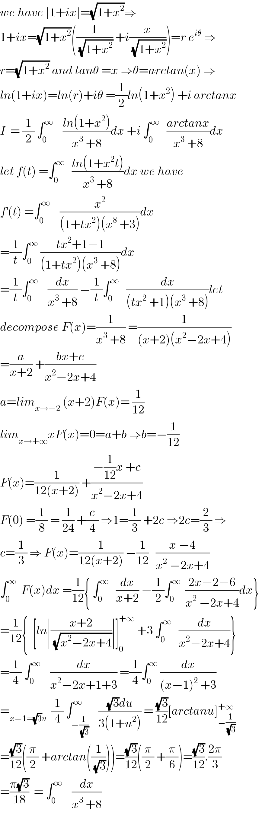 we have ∣1+ix∣=(√(1+x^2 ))⇒  1+ix=(√(1+x^2 ))((1/(√(1+x^2 ))) +i(x/(√(1+x^2 ))))=r e^(iθ)  ⇒  r=(√(1+x^2 )) and tanθ =x ⇒θ=arctan(x) ⇒  ln(1+ix)=ln(r)+iθ =(1/2)ln(1+x^2 ) +i arctanx  I  = (1/2) ∫_0 ^∞     ((ln(1+x^2 ))/(x^3  +8))dx +i ∫_0 ^∞    ((arctanx)/(x^3  +8))dx  let f(t) =∫_0 ^∞    ((ln(1+x^2 t))/(x^3  +8))dx we have  f^′ (t) =∫_0 ^∞     (x^2 /((1+tx^2 )(x^8  +3)))dx  =(1/t)∫_0 ^∞  ((tx^2 +1−1)/((1+tx^2 )(x^3  +8)))dx  =(1/t)∫_0 ^∞     (dx/(x^3  +8)) −(1/t)∫_0 ^∞    (dx/((tx^2  +1)(x^3  +8)))let  decompose F(x)=(1/(x^3  +8)) =(1/((x+2)(x^2 −2x+4)))  =(a/(x+2)) +((bx+c)/(x^2 −2x+4))  a=lim_(x→−2)  (x+2)F(x)= (1/(12))  lim_(x→+∞) xF(x)=0=a+b ⇒b=−(1/(12))  F(x)=(1/(12(x+2))) +((−(1/(12))x +c)/(x^2 −2x+4))  F(0) =(1/8) = (1/(24)) +(c/4) ⇒1=(1/3) +2c ⇒2c=(2/3) ⇒  c=(1/3) ⇒ F(x)=(1/(12(x+2))) −(1/(12))   ((x −4)/(x^2  −2x+4))  ∫_0 ^∞   F(x)dx =(1/(12)){ ∫_0 ^∞    (dx/(x+2)) −(1/2)∫_0 ^∞   ((2x−2−6)/(x^2  −2x+4))dx}  =(1/(12)){  [ln∣((x+2)/(√(x^2 −2x+4)))∣]_0 ^(+∞)  +3 ∫_0 ^∞    (dx/(x^2 −2x+4))}  =(1/4) ∫_0 ^∞     (dx/(x^2 −2x+1+3)) =(1/4)∫_0 ^∞  (dx/((x−1)^2  +3))  =_(x−1=(√3)u)   (1/4) ∫_(−(1/(√3))) ^∞    (((√3)du)/(3(1+u^2 ))) = ((√3)/(12))[arctanu]_(−(1/(√3))) ^(+∞)   =((√3)/(12))((π/2) +arctan((1/(√3))))=((√3)/(12))((π/2) +(π/6))=((√3)/(12)).((2π)/3)  =((π(√3))/(18))  = ∫_0 ^∞     (dx/(x^3  +8))  