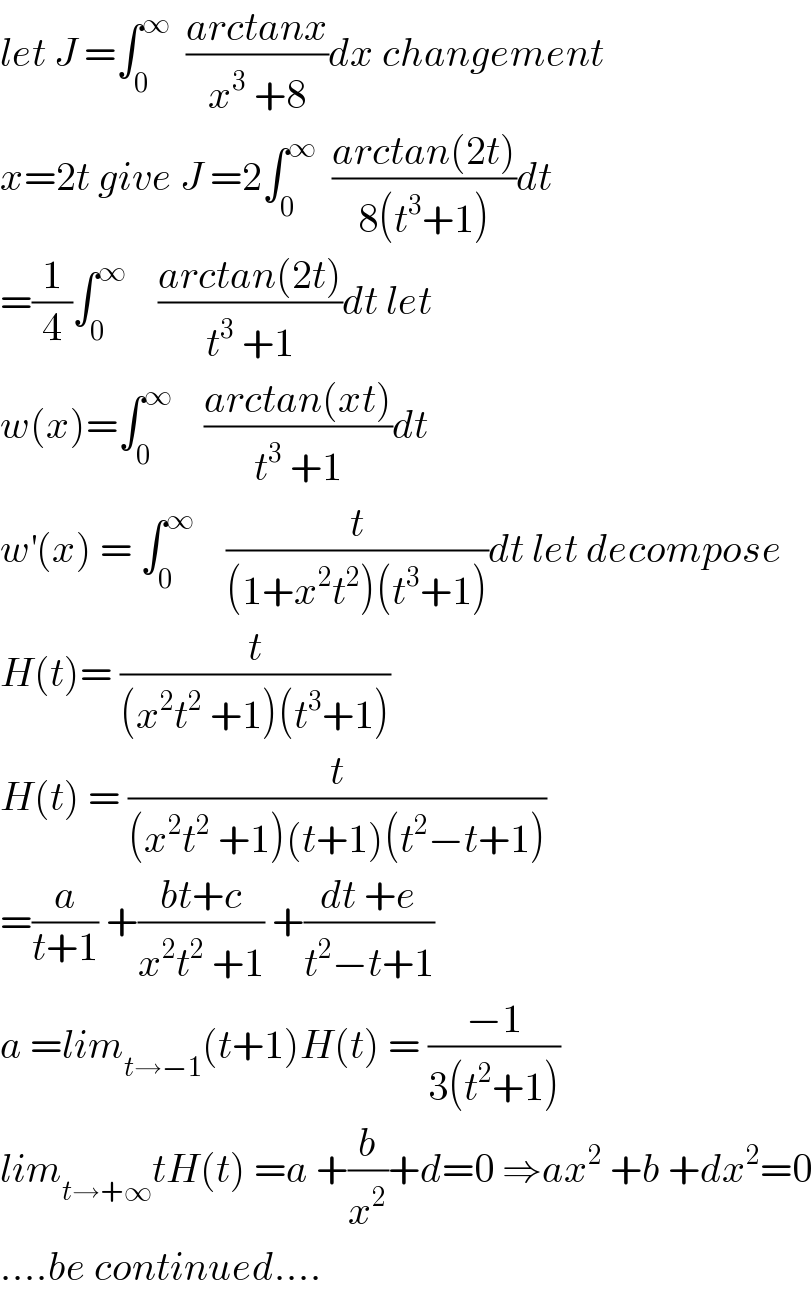 let J =∫_0 ^∞   ((arctanx)/(x^3  +8))dx changement  x=2t give J =2∫_0 ^∞   ((arctan(2t))/(8(t^3 +1)))dt  =(1/4)∫_0 ^∞     ((arctan(2t))/(t^3  +1))dt let  w(x)=∫_0 ^∞     ((arctan(xt))/(t^3  +1))dt  w^′ (x) = ∫_0 ^∞     (t/((1+x^2 t^2 )(t^3 +1)))dt let decompose  H(t)= (t/((x^2 t^2  +1)(t^3 +1)))  H(t) = (t/((x^2 t^2  +1)(t+1)(t^2 −t+1)))  =(a/(t+1)) +((bt+c)/(x^2 t^2  +1)) +((dt +e)/(t^2 −t+1))  a =lim_(t→−1) (t+1)H(t) = ((−1)/(3(t^2 +1)))  lim_(t→+∞) tH(t) =a +(b/x^2 )+d=0 ⇒ax^2  +b +dx^2 =0  ....be continued....  