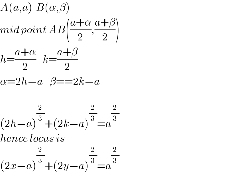 A(a,a)  B(α,β)  mid point AB(((a+α)/2),((a+β)/2))  h=((a+α)/2)    k=((a+β)/2)  α=2h−a    β==2k−a    (2h−a)^(2/3) +(2k−a)^(2/3) =a^(2/3)   hence locus is  (2x−a)^(2/3) +(2y−a)^(2/3) =a^(2/3)     
