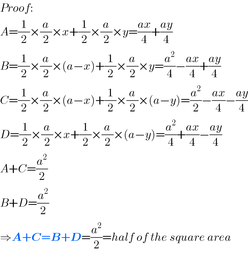 Proof:  A=(1/2)×(a/2)×x+(1/2)×(a/2)×y=((ax)/4)+((ay)/4)  B=(1/2)×(a/2)×(a−x)+(1/2)×(a/2)×y=(a^2 /4)−((ax)/4)+((ay)/4)  C=(1/2)×(a/2)×(a−x)+(1/2)×(a/2)×(a−y)=(a^2 /2)−((ax)/4)−((ay)/4)  D=(1/2)×(a/2)×x+(1/2)×(a/2)×(a−y)=(a^2 /4)+((ax)/4)−((ay)/4)  A+C=(a^2 /2)  B+D=(a^2 /2)  ⇒A+C=B+D=(a^2 /2)=half of the square area  