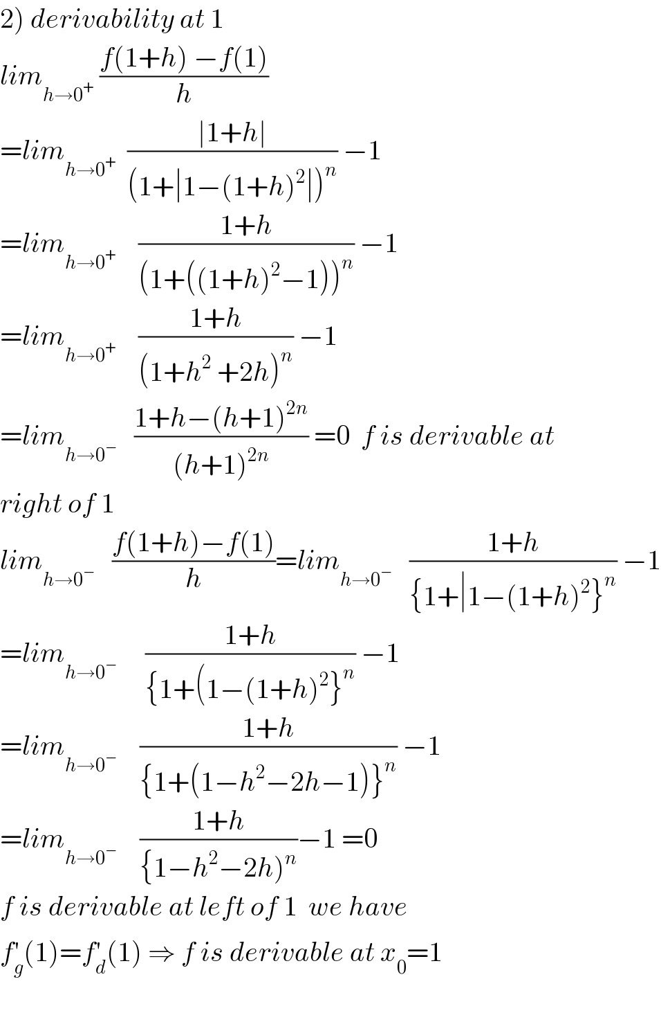 2) derivability at 1  lim_(h→0^+ )  ((f(1+h) −f(1))/h)  =lim_(h→0^+ )   ((∣1+h∣)/((1+∣1−(1+h)^2 ∣)^n )) −1  =lim_(h→0^+ )     ((1+h)/((1+((1+h)^2 −1))^n )) −1  =lim_(h→0^+ )     ((1+h)/((1+h^2  +2h)^n )) −1  =lim_(h→0^− )    ((1+h−(h+1)^(2n) )/((h+1)^(2n) )) =0  f is derivable at  right of 1  lim_(h→0^− )    ((f(1+h)−f(1))/h)=lim_(h→0^− )    ((1+h)/({1+∣1−(1+h)^2 }^n )) −1  =lim_(h→0^− )      ((1+h)/({1+(1−(1+h)^2 }^n )) −1  =lim_(h→0^− )     ((1+h)/({1+(1−h^2 −2h−1)}^n )) −1  =lim_(h→0^− )     ((1+h)/({1−h^2 −2h)^n ))−1 =0  f is derivable at left of 1  we have  f_g ^′ (1)=f_d ^′ (1) ⇒ f is derivable at x_0 =1    