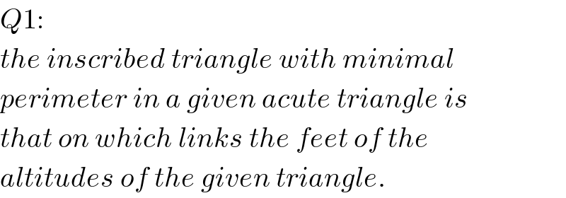 Q1:  the inscribed triangle with minimal  perimeter in a given acute triangle is  that on which links the feet of the  altitudes of the given triangle.  