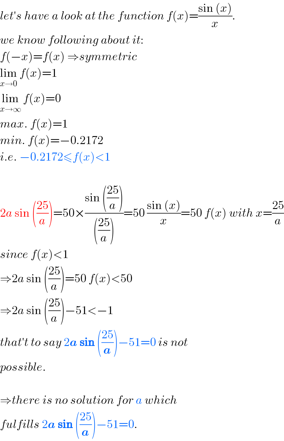 let′s have a look at the function f(x)=((sin (x))/x).  we know following about it:  f(−x)=f(x) ⇒symmetric  lim_(x→0)  f(x)=1  lim_(x→∞)  f(x)=0  max. f(x)=1  min. f(x)=−0.2172  i.e. −0.2172≤f(x)<1    2a sin (((25)/a))=50×((sin (((25)/a)))/((((25)/a))))=50 ((sin (x))/x)=50 f(x) with x=((25)/a)  since f(x)<1  ⇒2a sin (((25)/a))=50 f(x)<50  ⇒2a sin (((25)/a))−51<−1  that′t to say 2a sin (((25)/a))−51=0 is not  possible.    ⇒there is no solution for a which  fulfills 2a sin (((25)/a))−51=0.  