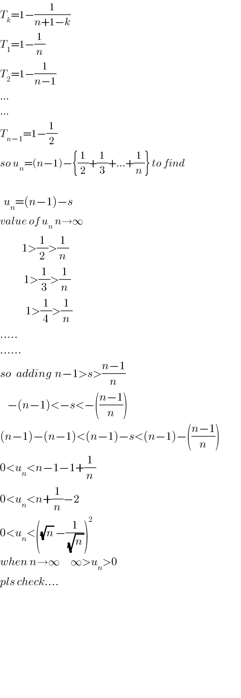 T_k =1−(1/(n+1−k))  T_1 =1−(1/n)  T_2 =1−(1/(n−1))  ...  ...  T_(n−1) =1−(1/2)  so u_n =(n−1)−{(1/2)+(1/3)+...+(1/n)} to find      u_n =(n−1)−s  value of u_n  n→∞              1>(1/2)>(1/n)               1>(1/3)>(1/n)                1>(1/4)>(1/n)  .....  ......  so   adding  n−1>s>((n−1)/n)      −(n−1)<−s<−(((n−1)/n))  (n−1)−(n−1)<(n−1)−s<(n−1)−(((n−1)/n))  0<u_n <n−1−1+(1/n)  0<u_n <n+(1/n)−2  0<u_n <((√n) −(1/(√n_  )))^2   when n→∞      ∞>u_n >0  pls check....                        