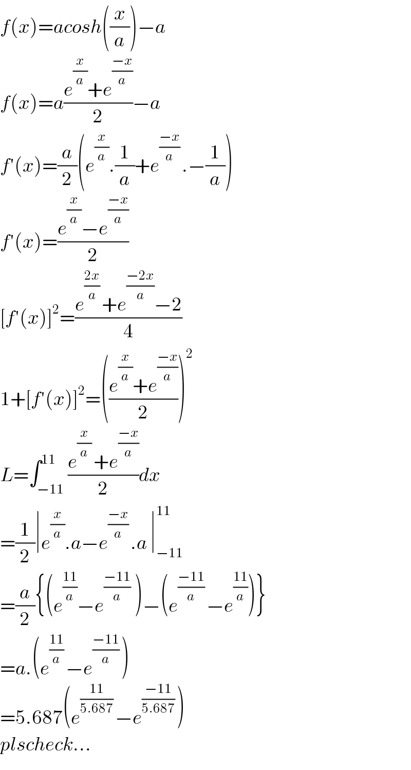 f(x)=acosh((x/a))−a  f(x)=a((e^(x/a) +e^((−x)/a) )/2)−a  f′(x)=(a/2)(e^(x/a) .(1/a)+e^(((−x)/a) ) .−(1/a))  f′(x)=((e^(x/a) −e^((−x)/a) )/2)  [f′(x)]^2 =((e^(((2x)/a) ) +e^((−2x)/a) −2)/4)  1+[f′(x)]^2 =(((e^(x/a) +e^((−x)/a) )/2))^2   L=∫_(−11) ^(11) ((e^((x/a) ) +e^((−x)/a) )/2)dx  =(1/2)∣e^(x/a) .a−e^(((−x)/a) ) .a ∣_(−11) ^(11)   =(a/2){(e^((11)/a) −e^(((−11)/a)  ) )−(e^(((−11)/a) ) −e^((11)/a) )}  =a.(e^(((11)/a) ) −e^(((−11)/a) ) )  =5.687(e^(((11)/(5.687)) ) −e^(((−11)/(5.687)) ) )  plscheck...  