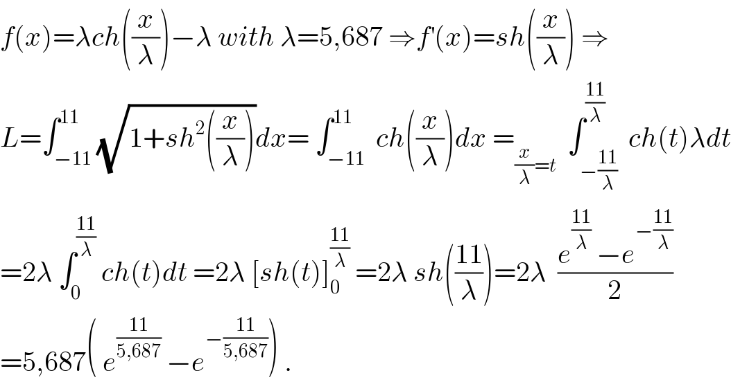 f(x)=λch((x/λ))−λ with λ=5,687 ⇒f^′ (x)=sh((x/λ)) ⇒  L=∫_(−11) ^(11) (√(1+sh^2 ((x/λ))))dx= ∫_(−11) ^(11)  ch((x/λ))dx =_((x/λ)=t)   ∫_(−((11)/λ)) ^((11)/λ)  ch(t)λdt  =2λ ∫_0 ^((11)/λ)  ch(t)dt =2λ [sh(t)]_0 ^((11)/λ)  =2λ sh(((11)/λ))=2λ  ((e^((11)/λ)  −e^(−((11)/λ)) )/2)  =5,687( e^((11)/(5,687))  −e^(−((11)/(5,687))) ) .  