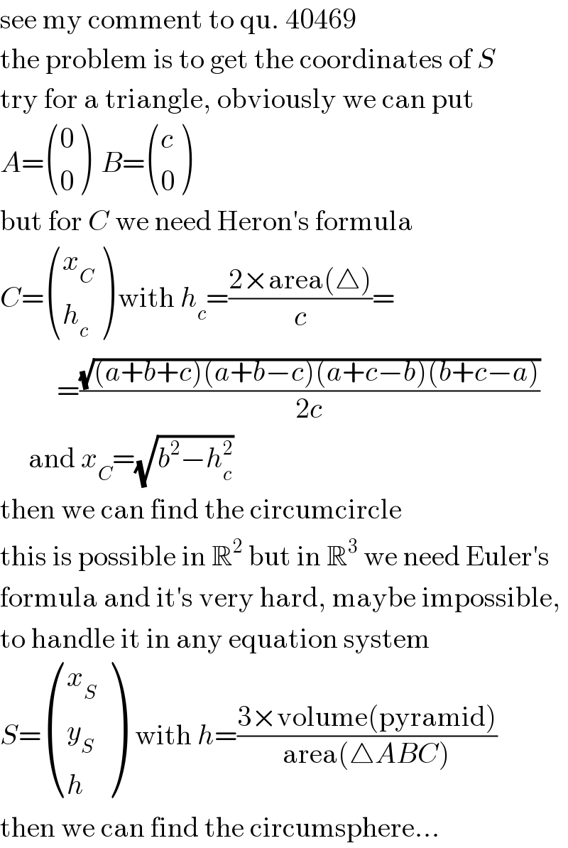 see my comment to qu. 40469  the problem is to get the coordinates of S  try for a triangle, obviously we can put  A= ((0),(0) )  B= ((c),(0) )  but for C we need Heron′s formula  C= ((x_C ),(h_c ) ) with h_c =((2×area(△))/c)=            =((√((a+b+c)(a+b−c)(a+c−b)(b+c−a)))/(2c))       and x_C =(√(b^2 −h_c ^2 ))  then we can find the circumcircle  this is possible in R^2  but in R^3  we need Euler′s  formula and it′s very hard, maybe impossible,  to handle it in any equation system  S= ((x_S ),(y_S ),(h) )  with h=((3×volume(pyramid))/(area(△ABC)))  then we can find the circumsphere...  