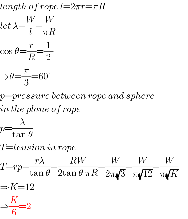length of rope l=2πr=πR  let λ=(W/l)=(W/(πR))  cos θ=(r/R)=(1/2)  ⇒θ=(π/3)=60°  p=pressure between rope and sphere  in the plane of rope  p=(λ/(tan θ))  T=tension in rope  T=rp=((rλ)/(tan θ))=((RW)/(2tan θ πR))=(W/(2π(√3)))=(W/(π(√(12))))=(W/(π(√K)))  ⇒K=12  ⇒(K/6)=2  