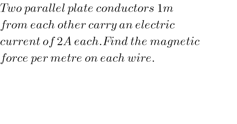 Two parallel plate conductors 1m  from each other carry an electric  current of 2A each.Find the magnetic  force per metre on each wire.  