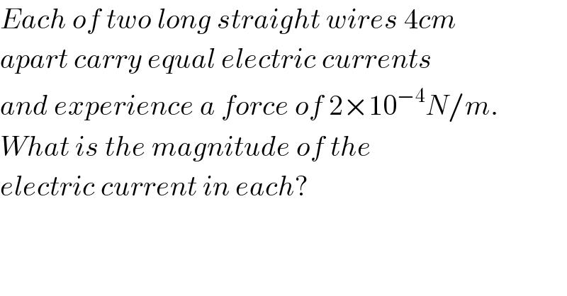 Each of two long straight wires 4cm  apart carry equal electric currents  and experience a force of 2×10^(−4) N/m.  What is the magnitude of the  electric current in each?  