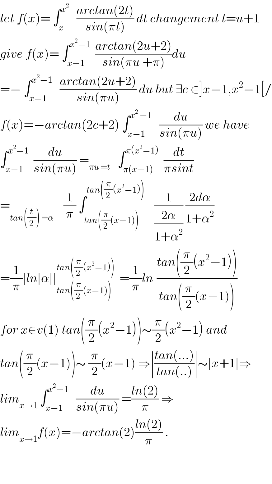 let f(x)= ∫_x ^x^2     ((arctan(2t))/(sin(πt))) dt changement t=u+1  give f(x)= ∫_(x−1) ^(x^2 −1)   ((arctan(2u+2))/(sin(πu +π)))du  =− ∫_(x−1) ^(x^2 −1)    ((arctan(2u+2))/(sin(πu))) du but ∃c ∈]x−1,x^2 −1[/  f(x)=−arctan(2c+2) ∫_(x−1) ^(x^2  −1)    (du/(sin(πu))) we have  ∫_(x−1) ^(x^2 −1)   (du/(sin(πu))) =_(πu =t)    ∫_(π(x−1)) ^(π(x^2 −1))   (dt/(πsint))  =_(tan((t/2)) =α)     (1/π) ∫_(tan((π/2)(x−1))) ^(tan((π/2)(x^2 −1)))     (1/((2α)/(1+α^2 ))) ((2dα)/(1+α^2 ))  =(1/π)[ln∣α∣]_(tan((π/2)(x−1))) ^(tan((π/2)(x^2 −1)))   =(1/π)ln∣((tan((π/2)(x^2 −1)))/(tan((π/2)(x−1))))∣  for x∈v(1) tan((π/2)(x^2 −1))∼(π/2)(x^2 −1) and  tan((π/2)(x−1))∼ (π/2)(x−1) ⇒∣((tan(...))/(tan(..)))∣∼∣x+1∣⇒  lim_(x→1)  ∫_(x−1) ^(x^2 −1)    (du/(sin(πu))) =((ln(2))/π) ⇒  lim_(x→1) f(x)=−arctan(2)((ln(2))/π) .      