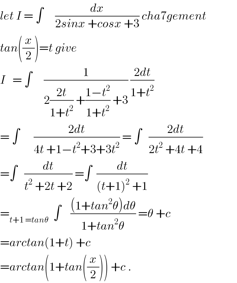 let I = ∫     (dx/(2sinx +cosx +3)) cha7gement  tan((x/2))=t give  I   = ∫     (1/(2((2t)/(1+t^2 )) +((1−t^2 )/(1+t^2 )) +3)) ((2dt)/(1+t^2 ))  = ∫      ((2dt)/(4t +1−t^2 +3+3t^2 )) = ∫   ((2dt)/(2t^2  +4t +4))  =∫   (dt/(t^2  +2t +2)) =∫  (dt/((t+1)^2  +1))  =_(t+1 =tanθ)   ∫    (((1+tan^2 θ)dθ)/(1+tan^2 θ)) =θ +c  =arctan(1+t) +c  =arctan(1+tan((x/2))) +c .  