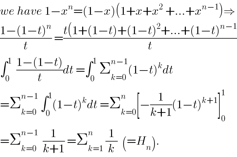 we have 1−x^n =(1−x)(1+x+x^2  +...+x^(n−1) )⇒  ((1−(1−t)^n )/t) =((t(1+(1−t)+(1−t)^2 +...+(1−t)^(n−1) )/t)  ∫_0 ^1   ((1−(1−t))/t)dt =∫_0 ^1  Σ_(k=0) ^(n−1) (1−t)^k dt  =Σ_(k=0) ^(n−1)  ∫_0 ^1 (1−t)^k dt =Σ_(k=0) ^n [−(1/(k+1))(1−t)^(k+1) ]_0 ^1   =Σ_(k=0) ^(n−1)   (1/(k+1)) =Σ_(k=1) ^n  (1/k)  (=H_n ).  