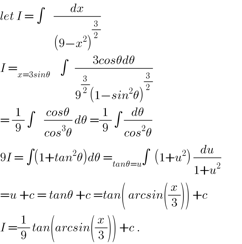 let I = ∫    (dx/((9−x^2 )^(3/2) ))  I =_(x=3sinθ)     ∫   ((3cosθdθ)/(9^(3/2) (1−sin^2 θ)^(3/2) ))  = (1/9) ∫    ((cosθ)/(cos^3 θ)) dθ =(1/9) ∫ (dθ/(cos^2 θ))  9I = ∫(1+tan^2 θ)dθ =_(tanθ=u) ∫  (1+u^2 ) (du/(1+u^2 ))  =u +c = tanθ +c =tan( arcsin((x/3))) +c  I =(1/9) tan(arcsin((x/3))) +c .  