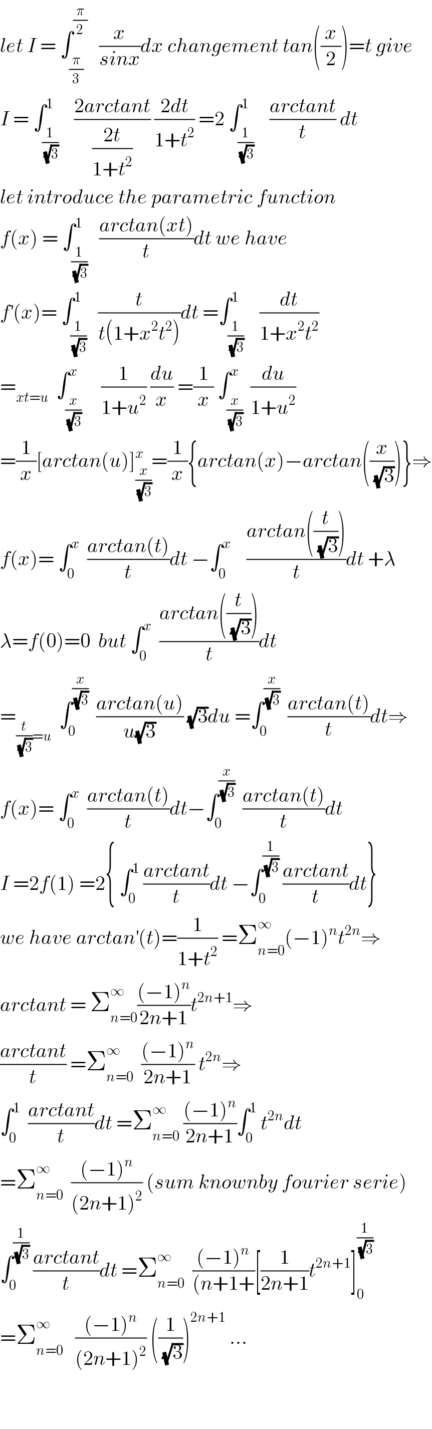 let I = ∫_(π/3) ^(π/2)    (x/(sinx))dx changement tan((x/2))=t give  I = ∫_(1/(√3)) ^1    ((2arctant)/((2t)/(1+t^2 ))) ((2dt)/(1+t^2 )) =2 ∫_(1/(√3)) ^1    ((arctant)/t) dt  let introduce the parametric function  f(x) = ∫_(1/(√3)) ^1   ((arctan(xt))/t)dt we have  f^′ (x)= ∫_(1/(√3)) ^1   (t/(t(1+x^2 t^2 )))dt =∫_(1/(√3)) ^1    (dt/(1+x^2 t^2 ))  =_(xt=u)   ∫_(x/(√3)) ^x     (1/(1+u^2 )) (du/x) =(1/x) ∫_(x/(√3)) ^x  (du/(1+u^2 ))  =(1/x)[arctan(u)]_(x/(√3)) ^x =(1/x){arctan(x)−arctan((x/(√3)))}⇒  f(x)= ∫_0 ^x   ((arctan(t))/t)dt −∫_0 ^x     ((arctan((t/(√3))))/t)dt +λ  λ=f(0)=0  but ∫_0 ^x   ((arctan((t/(√3))))/t)dt  =_((t/(√3))=u)   ∫_0 ^(x/(√3))   ((arctan(u))/(u(√3))) (√3)du =∫_0 ^(x/(√3))   ((arctan(t))/t)dt⇒  f(x)= ∫_0 ^x   ((arctan(t))/t)dt−∫_0 ^(x/(√3))   ((arctan(t))/t)dt  I =2f(1) =2{ ∫_0 ^1  ((arctant)/t)dt −∫_0 ^(1/(√3))  ((arctant)/t)dt}  we have arctan^′ (t)=(1/(1+t^2 )) =Σ_(n=0) ^∞ (−1)^n t^(2n) ⇒  arctant = Σ_(n=0) ^∞ (((−1)^n )/(2n+1))t^(2n+1) ⇒  ((arctant)/t) =Σ_(n=0) ^∞   (((−1)^n )/(2n+1)) t^(2n) ⇒  ∫_0 ^1   ((arctant)/t)dt =Σ_(n=0) ^∞  (((−1)^n )/(2n+1))∫_0 ^1  t^(2n) dt  =Σ_(n=0) ^∞   (((−1)^n )/((2n+1)^2 )) (sum knownby fourier serie)  ∫_0 ^(1/(√3))  ((arctant)/t)dt =Σ_(n=0) ^∞   (((−1)^n )/((n+1+))[(1/(2n+1))t^(2n+1) ]_0 ^(1/(√3))   =Σ_(n=0) ^∞    (((−1)^n )/((2n+1)^2 )) ((1/(√3)))^(2n+1)  ...      
