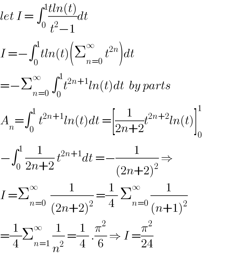 let I = ∫_0 ^1 ((tln(t))/(t^2 −1))dt   I =−∫_0 ^1 tln(t)(Σ_(n=0) ^∞  t^(2n) )dt  =−Σ_(n=0) ^∞  ∫_0 ^1 t^(2n+1) ln(t)dt  by parts  A_n =∫_0 ^1  t^(2n+1) ln(t)dt =[(1/(2n+2))t^(2n+2) ln(t)]_0 ^1   −∫_0 ^1  (1/(2n+2)) t^(2n+1) dt =−(1/((2n+2)^2 )) ⇒  I =Σ_(n=0) ^∞   (1/((2n+2)^2 )) =(1/4) Σ_(n=0) ^∞  (1/((n+1)^2 ))  =(1/4)Σ_(n=1) ^∞  (1/n^2 ) =(1/4) .(π^2 /6) ⇒ I =(π^2 /(24))  