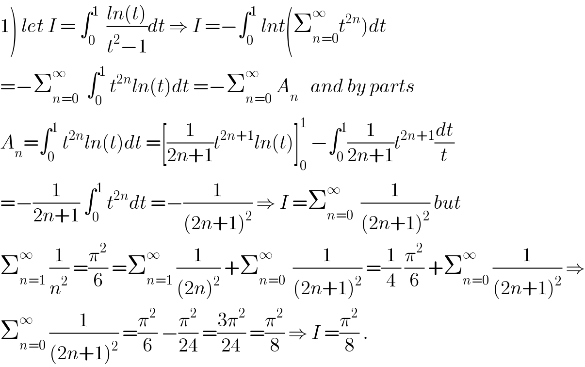 1) let I = ∫_0 ^1   ((ln(t))/(t^2 −1))dt ⇒ I =−∫_0 ^1  lnt(Σ_(n=0) ^∞ t^(2n) )dt  =−Σ_(n=0) ^∞   ∫_0 ^1  t^(2n) ln(t)dt =−Σ_(n=0) ^∞  A_n    and by parts  A_n =∫_0 ^1  t^(2n) ln(t)dt =[(1/(2n+1))t^(2n+1) ln(t)]_0 ^1  −∫_0 ^1 (1/(2n+1))t^(2n+1) (dt/t)  =−(1/(2n+1)) ∫_0 ^1  t^(2n) dt =−(1/((2n+1)^2 )) ⇒ I =Σ_(n=0) ^∞   (1/((2n+1)^2 )) but  Σ_(n=1) ^∞  (1/n^2 ) =(π^2 /6) =Σ_(n=1) ^∞  (1/((2n)^2 )) +Σ_(n=0) ^∞   (1/((2n+1)^2 )) =(1/4) (π^2 /6) +Σ_(n=0) ^∞  (1/((2n+1)^2 )) ⇒  Σ_(n=0) ^∞  (1/((2n+1)^2 )) =(π^2 /6) −(π^2 /(24)) =((3π^2 )/(24)) =(π^2 /8) ⇒ I =(π^2 /8) .  