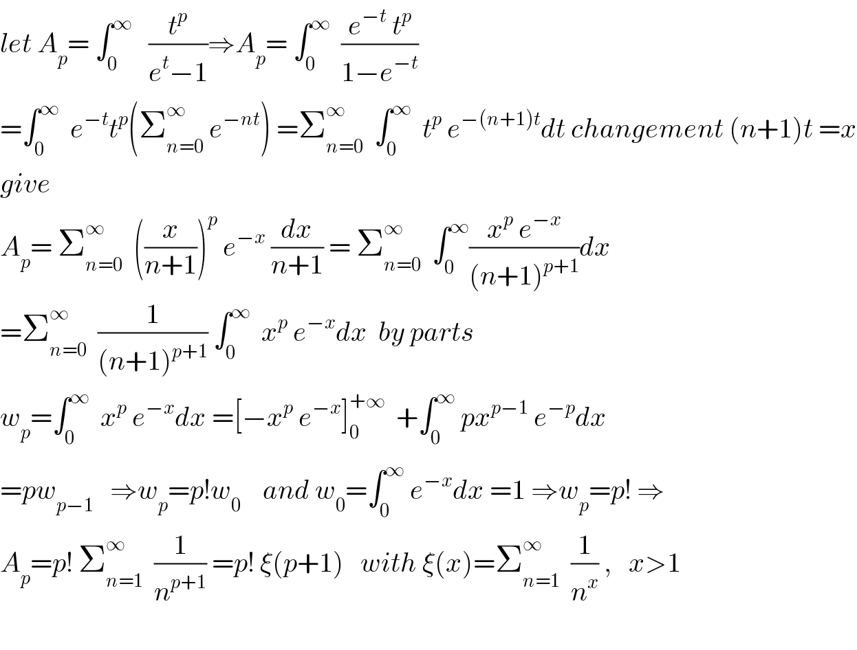let A_p = ∫_0 ^∞    (t^p /(e^t −1))⇒A_p = ∫_0 ^∞   ((e^(−t)  t^p )/(1−e^(−t) ))  =∫_0 ^∞   e^(−t) t^p (Σ_(n=0) ^∞  e^(−nt) ) =Σ_(n=0) ^∞   ∫_0 ^∞   t^p  e^(−(n+1)t) dt changement (n+1)t =x  give  A_p = Σ_(n=0) ^∞   ((x/(n+1)))^p  e^(−x)  (dx/(n+1)) = Σ_(n=0) ^∞   ∫_0 ^∞ ((x^p  e^(−x) )/((n+1)^(p+1) ))dx  =Σ_(n=0) ^∞   (1/((n+1)^(p+1) )) ∫_0 ^∞   x^p  e^(−x) dx  by parts  w_p =∫_0 ^∞   x^p  e^(−x) dx =[−x^p  e^(−x) ]_0 ^(+∞)   +∫_0 ^∞  px^(p−1)  e^(−p) dx  =pw_(p−1)    ⇒w_p =p!w_0     and w_0 =∫_0 ^∞  e^(−x) dx =1 ⇒w_p =p! ⇒  A_p =p! Σ_(n=1) ^∞   (1/n^(p+1) ) =p! ξ(p+1)   with ξ(x)=Σ_(n=1) ^∞   (1/n^x ) ,   x>1    