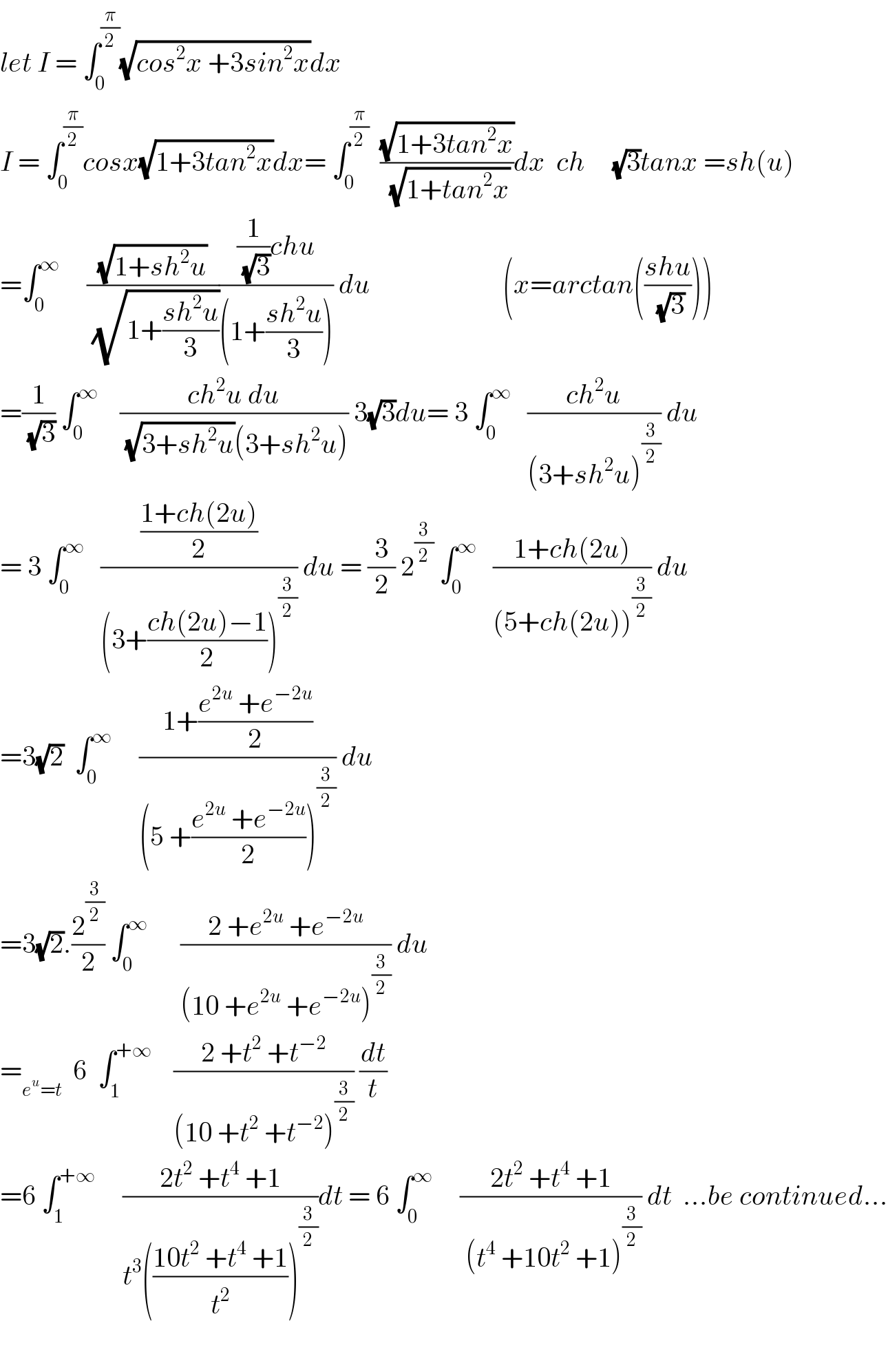 let I = ∫_0 ^(π/2) (√(cos^2 x +3sin^2 x))dx  I = ∫_0 ^(π/2) cosx(√(1+3tan^2 x))dx= ∫_0 ^(π/2)   ((√(1+3tan^2 x))/(√(1+tan^2 x)))dx  ch     (√3)tanx =sh(u)  =∫_0 ^∞      ((√(1+sh^2 u))/(√(1+((sh^2 u)/3))))(((1/(√3))chu)/((1+((sh^2 u)/3)))) du                        (x=arctan(((shu)/(√3))))  =(1/(√3)) ∫_0 ^∞     ((ch^2 u du)/((√(3+sh^2 u))(3+sh^2 u))) 3(√3)du= 3 ∫_0 ^∞    ((ch^2 u)/((3+sh^2 u)^(3/2) )) du  = 3 ∫_0 ^∞    (((1+ch(2u))/2)/((3+((ch(2u)−1)/2))^(3/2) )) du = (3/2) 2^(3/2)  ∫_0 ^∞    ((1+ch(2u))/((5+ch(2u))^(3/2) )) du  =3(√2)  ∫_0 ^∞      ((1+((e^(2u)  +e^(−2u) )/2))/((5 +((e^(2u)  +e^(−2u) )/2))^(3/2) )) du  =3(√2).(2^(3/2) /2) ∫_0 ^∞       ((2 +e^(2u)  +e^(−2u) )/((10 +e^(2u)  +e^(−2u) )^(3/2) )) du  =_(e^u =t)   6  ∫_1 ^(+∞)     ((2 +t^2  +t^(−2) )/((10 +t^2  +t^(−2) )^(3/2) )) (dt/t)  =6 ∫_1 ^(+∞)      ((2t^2  +t^4  +1)/(t^3 (((10t^2  +t^4  +1)/t^2 ))^(3/2) ))dt = 6 ∫_0 ^∞      ((2t^2  +t^4  +1)/( (t^4  +10t^2  +1)^(3/2) )) dt  ...be continued...    