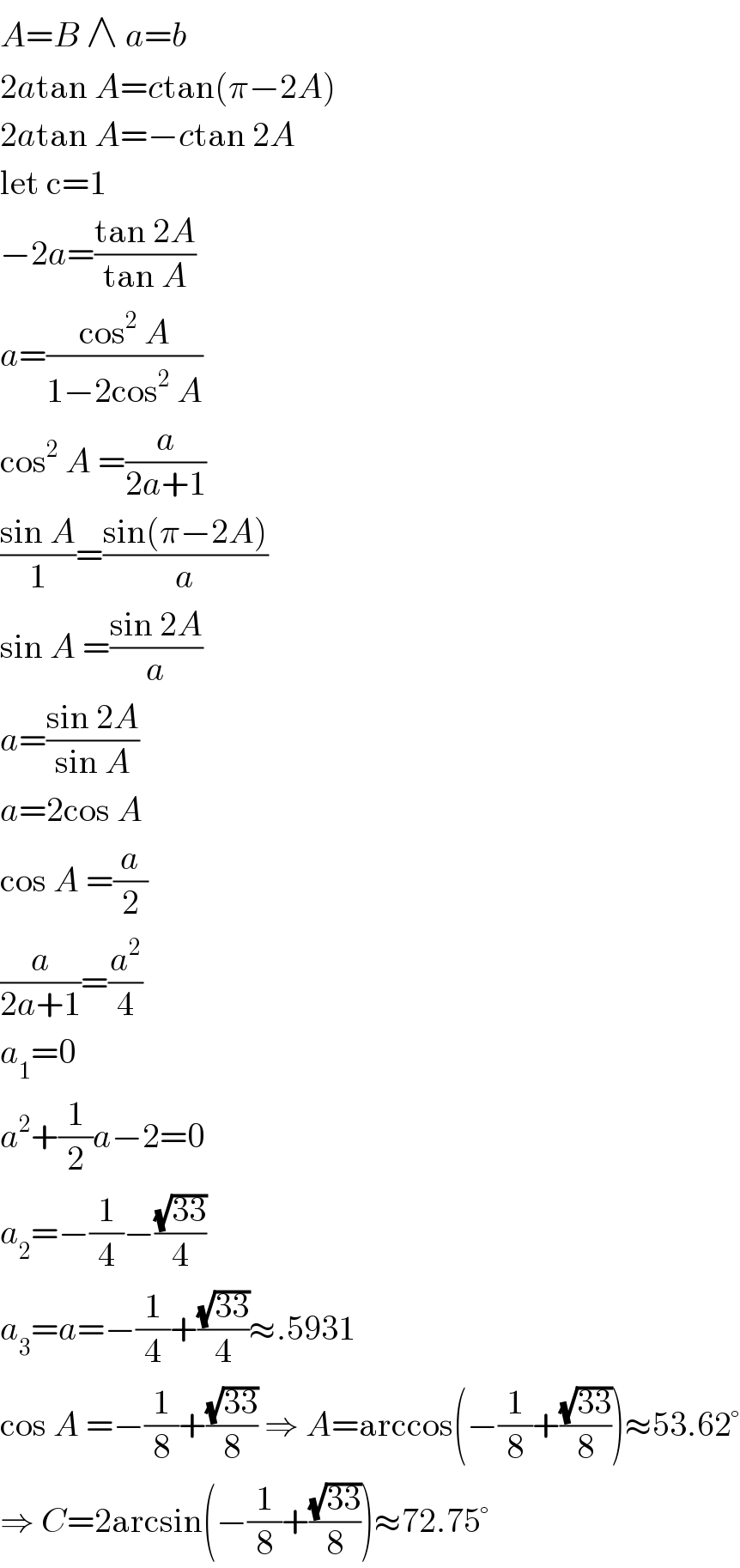 A=B ∧ a=b  2atan A=ctan(π−2A)  2atan A=−ctan 2A  let c=1  −2a=((tan 2A)/(tan A))  a=((cos^2  A)/(1−2cos^2  A))  cos^2  A =(a/(2a+1))  ((sin A)/1)=((sin(π−2A))/a)  sin A =((sin 2A)/a)  a=((sin 2A)/(sin A))  a=2cos A  cos A =(a/2)  (a/(2a+1))=(a^2 /4)  a_1 =0  a^2 +(1/2)a−2=0  a_2 =−(1/4)−((√(33))/4)  a_3 =a=−(1/4)+((√(33))/4)≈.5931  cos A =−(1/8)+((√(33))/8) ⇒ A=arccos(−(1/8)+((√(33))/8))≈53.62°  ⇒ C=2arcsin(−(1/8)+((√(33))/8))≈72.75°  