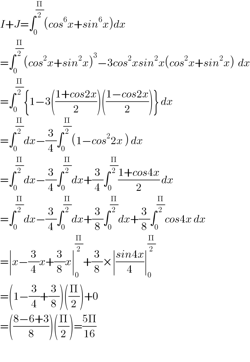 I+J=∫_0 ^(Π/2) (cos^6 x+sin^6 x)dx  =∫_0 ^(Π/2) (cos^2 x+sin^2 x)^3 −3cos^2 xsin^2 x(cos^2 x+sin^2 x)  dx  =∫_0 ^(Π/2) {1−3(((1+cos2x)/2))(((1−cos2x)/2))} dx  =∫_0 ^(Π/2) dx−(3/4)∫_0 ^(Π/2) (1−cos^2 2x ) dx  =∫_0 ^(Π/2) dx−(3/4)∫_0 ^(Π/2) dx+(3/4)∫_0 ^(Π/2) ((1+cos4x)/2) dx  =∫_0 ^(Π/2) dx−(3/4)∫_0 ^(Π/2) dx+(3/8)∫_0 ^(Π/2) dx+(3/8)∫_0 ^(Π/2) cos4x dx  =∣x−(3/4)x+(3/8)x∣_0 ^(Π/2) +(3/8)×∣((sin4x)/4)∣_0 ^(Π/2)   =(1−(3/4)+(3/8))((Π/2))+0  =(((8−6+3)/8))((Π/2))=((5Π)/(16))    
