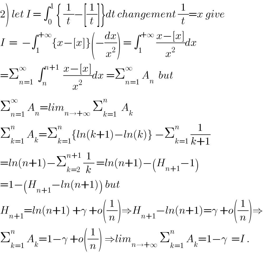 2) let I = ∫_0 ^1  { (1/t)−[(1/t)]}dt changement (1/t)=x give  I  =  −∫_1 ^(+∞) {x−[x]}(−(dx/x^2 )) = ∫_1 ^(+∞)  ((x−[x])/x^2 )dx  =Σ_(n=1) ^∞   ∫_n ^(n+1)   ((x−[x])/x^2 )dx =Σ_(n=1) ^∞  A_n   but  Σ_(n=1) ^∞  A_n =lim_(n→+∞)  Σ_(k=1) ^n   A_k   Σ_(k=1) ^n  A_k =Σ_(k=1) ^n {ln(k+1)−ln(k)} −Σ_(k=1) ^n  (1/(k+1))  =ln(n+1)−Σ_(k=2) ^(n+1)  (1/k) =ln(n+1)−(H_(n+1) −1)  =1−(H_(n+1) −ln(n+1)) but  H_(n+1) =ln(n+1) +γ +o((1/n))⇒H_(n+1) −ln(n+1)=γ +o((1/n))⇒  Σ_(k=1) ^n  A_k =1−γ +o((1/n)) ⇒lim_(n→+∞)  Σ_(k=1) ^n  A_k =1−γ  =I .    