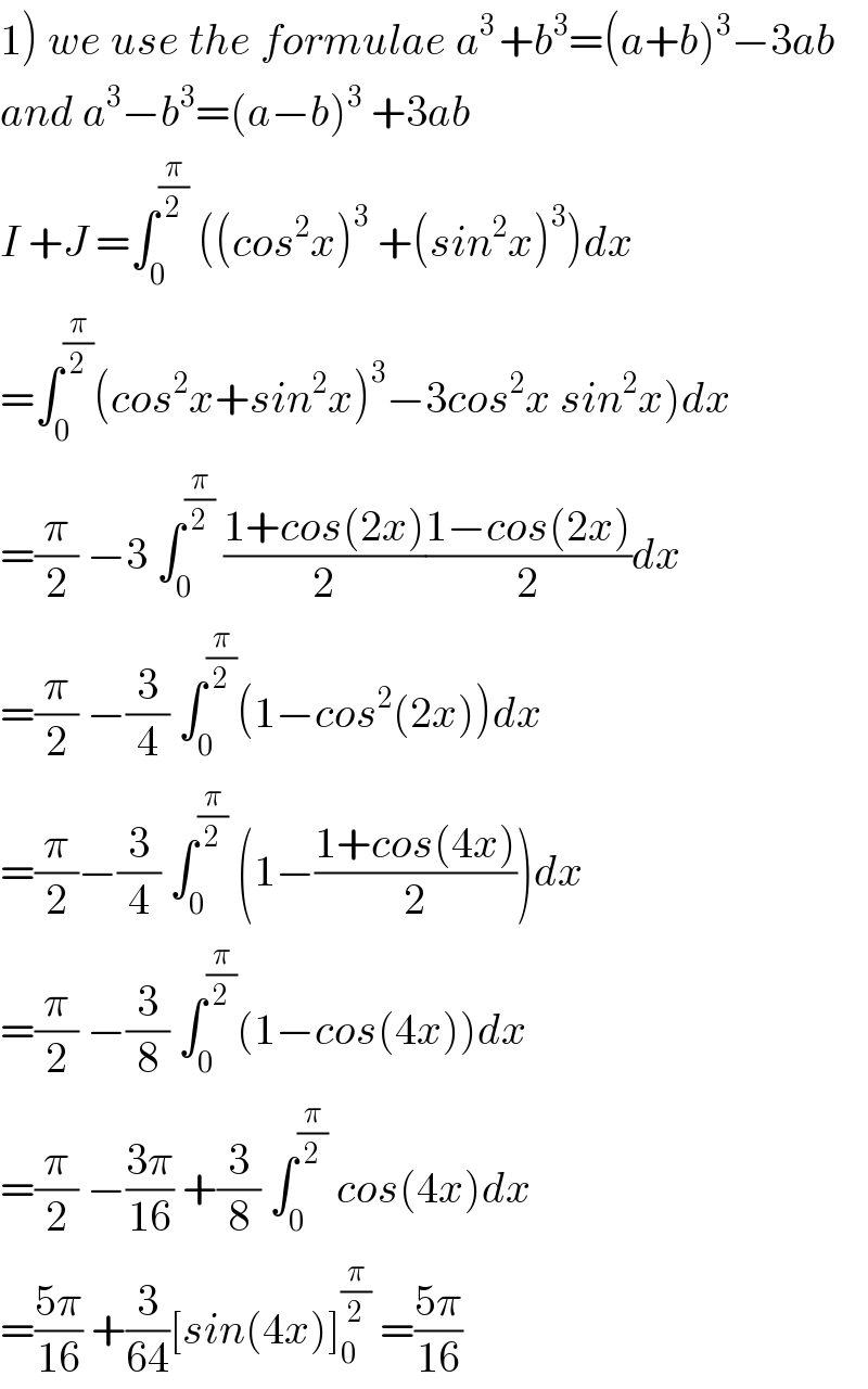 1) we use the formulae a^(3 ) +b^3 =(a+b)^3 −3ab  and a^3 −b^3 =(a−b)^3  +3ab  I +J =∫_0 ^(π/2)  ((cos^2 x)^3  +(sin^2 x)^3 )dx  =∫_0 ^(π/2) (cos^2 x+sin^2 x)^3 −3cos^2 x sin^2 x)dx  =(π/2) −3 ∫_0 ^(π/2)  ((1+cos(2x))/2)((1−cos(2x))/2)dx  =(π/2) −(3/4) ∫_0 ^(π/2) (1−cos^2 (2x))dx  =(π/2)−(3/4) ∫_0 ^(π/2)  (1−((1+cos(4x))/2))dx  =(π/2) −(3/8) ∫_0 ^(π/2) (1−cos(4x))dx  =(π/2) −((3π)/(16)) +(3/8) ∫_0 ^(π/2)  cos(4x)dx  =((5π)/(16)) +(3/(64))[sin(4x)]_0 ^(π/2)  =((5π)/(16))  